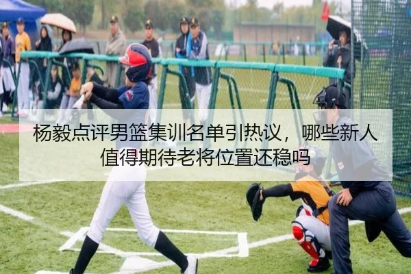 杨毅点评男篮集训名单引热议，哪些新人值得期待老将位置还稳吗